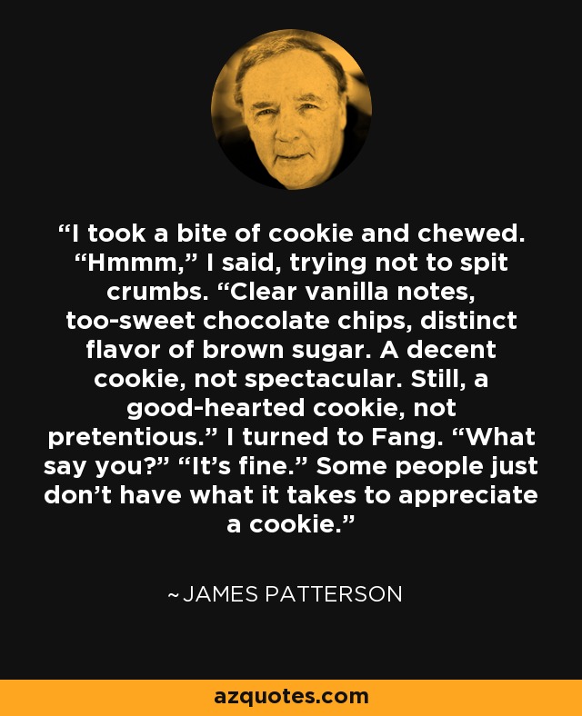 I took a bite of cookie and chewed. “Hmmm,” I said, trying not to spit crumbs. “Clear vanilla notes, too-sweet chocolate chips, distinct flavor of brown sugar. A decent cookie, not spectacular. Still, a good-hearted cookie, not pretentious.” I turned to Fang. “What say you?” “It’s fine.” Some people just don’t have what it takes to appreciate a cookie. - James Patterson