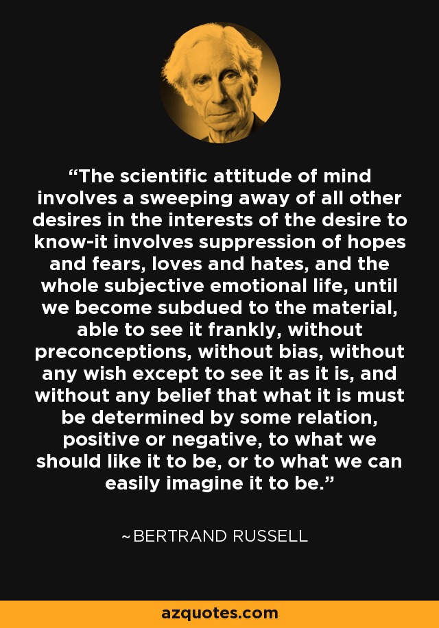 The scientific attitude of mind involves a sweeping away of all other desires in the interests of the desire to know-it involves suppression of hopes and fears, loves and hates, and the whole subjective emotional life, until we become subdued to the material, able to see it frankly, without preconceptions, without bias, without any wish except to see it as it is, and without any belief that what it is must be determined by some relation, positive or negative, to what we should like it to be, or to what we can easily imagine it to be. - Bertrand Russell