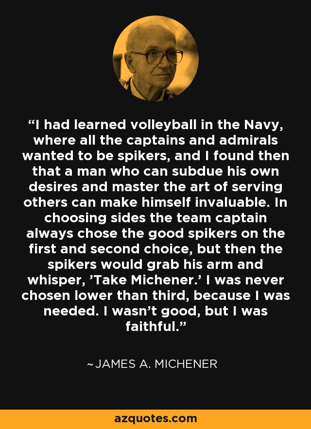 I had learned volleyball in the Navy, where all the captains and admirals wanted to be spikers, and I found then that a man who can subdue his own desires and master the art of serving others can make himself invaluable. In choosing sides the team captain always chose the good spikers on the first and second choice, but then the spikers would grab his arm and whisper, 'Take Michener.' I was never chosen lower than third, because I was needed. I wasn't good, but I was faithful. - James A. Michener