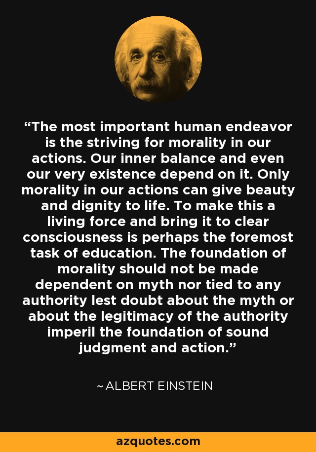 The most important human endeavor is the striving for morality in our actions. Our inner balance and even our very existence depend on it. Only morality in our actions can give beauty and dignity to life. To make this a living force and bring it to clear consciousness is perhaps the foremost task of education. The foundation of morality should not be made dependent on myth nor tied to any authority lest doubt about the myth or about the legitimacy of the authority imperil the foundation of sound judgment and action. - Albert Einstein