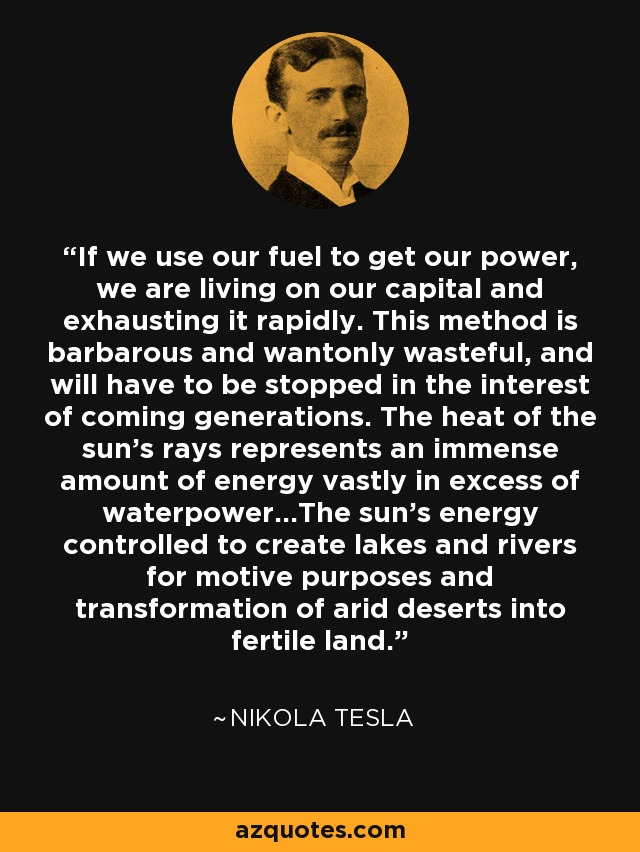 If we use our fuel to get our power, we are living on our capital and exhausting it rapidly. This method is barbarous and wantonly wasteful, and will have to be stopped in the interest of coming generations. The heat of the sun's rays represents an immense amount of energy vastly in excess of waterpower...The sun's energy controlled to create lakes and rivers for motive purposes and transformation of arid deserts into fertile land. - Nikola Tesla