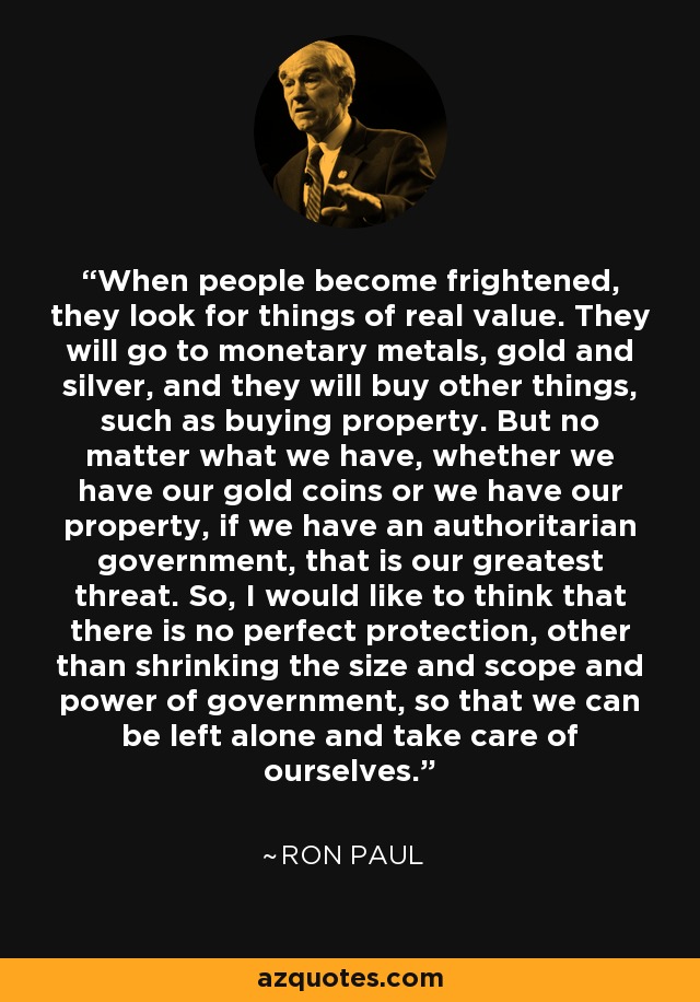 When people become frightened, they look for things of real value. They will go to monetary metals, gold and silver, and they will buy other things, such as buying property. But no matter what we have, whether we have our gold coins or we have our property, if we have an authoritarian government, that is our greatest threat. So, I would like to think that there is no perfect protection, other than shrinking the size and scope and power of government, so that we can be left alone and take care of ourselves. - Ron Paul