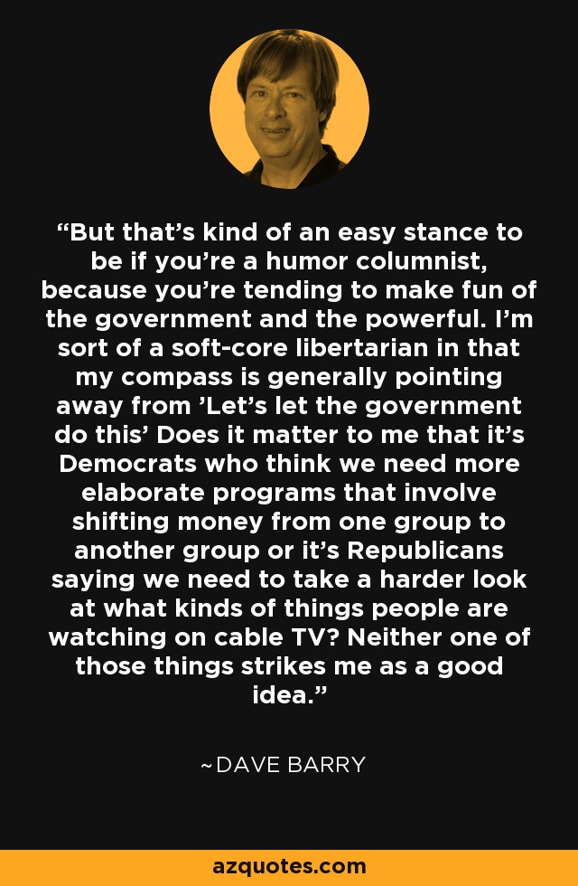 But that's kind of an easy stance to be if you're a humor columnist, because you're tending to make fun of the government and the powerful. I'm sort of a soft-core libertarian in that my compass is generally pointing away from 'Let's let the government do this' Does it matter to me that it's Democrats who think we need more elaborate programs that involve shifting money from one group to another group or it's Republicans saying we need to take a harder look at what kinds of things people are watching on cable TV? Neither one of those things strikes me as a good idea. - Dave Barry