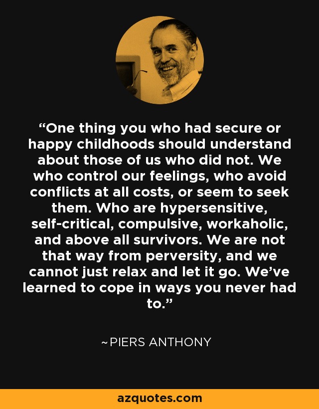 One thing you who had secure or happy childhoods should understand about those of us who did not. We who control our feelings, who avoid conflicts at all costs, or seem to seek them. Who are hypersensitive, self-critical, compulsive, workaholic, and above all survivors. We are not that way from perversity, and we cannot just relax and let it go. We’ve learned to cope in ways you never had to. - Piers Anthony
