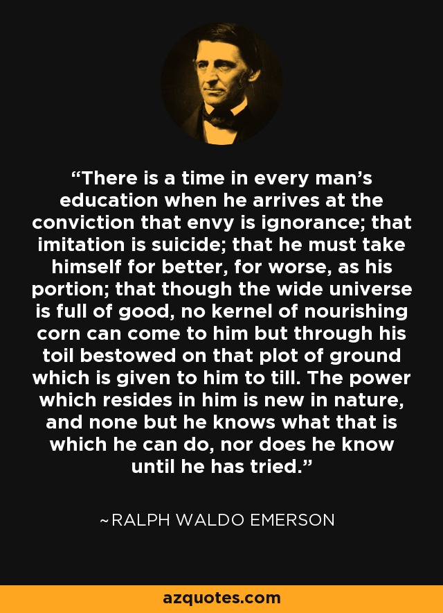 There is a time in every man's education when he arrives at the conviction that envy is ignorance; that imitation is suicide; that he must take himself for better, for worse, as his portion; that though the wide universe is full of good, no kernel of nourishing corn can come to him but through his toil bestowed on that plot of ground which is given to him to till. The power which resides in him is new in nature, and none but he knows what that is which he can do, nor does he know until he has tried. - Ralph Waldo Emerson