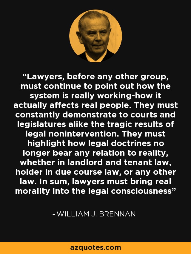 Lawyers, before any other group, must continue to point out how the system is really working-how it actually affects real people. They must constantly demonstrate to courts and legislatures alike the tragic results of legal nonintervention. They must highlight how legal doctrines no longer bear any relation to reality, whether in landlord and tenant law, holder in due course law, or any other law. In sum, lawyers must bring real morality into the legal consciousness - William J. Brennan