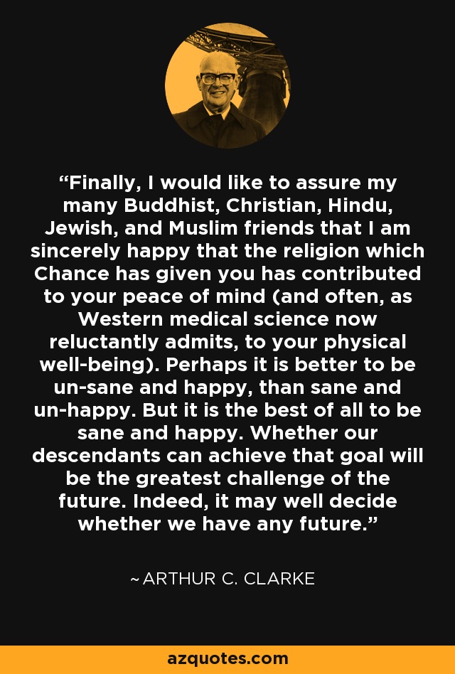 Finally, I would like to assure my many Buddhist, Christian, Hindu, Jewish, and Muslim friends that I am sincerely happy that the religion which Chance has given you has contributed to your peace of mind (and often, as Western medical science now reluctantly admits, to your physical well-being). Perhaps it is better to be un-sane and happy, than sane and un-happy. But it is the best of all to be sane and happy. Whether our descendants can achieve that goal will be the greatest challenge of the future. Indeed, it may well decide whether we have any future. - Arthur C. Clarke