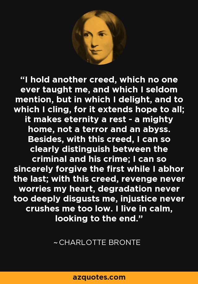 I hold another creed, which no one ever taught me, and which I seldom mention, but in which I delight, and to which I cling, for it extends hope to all; it makes eternity a rest - a mighty home, not a terror and an abyss. Besides, with this creed, I can so clearly distinguish between the criminal and his crime; I can so sincerely forgive the first while I abhor the last; with this creed, revenge never worries my heart, degradation never too deeply disgusts me, injustice never crushes me too low. I live in calm, looking to the end. - Charlotte Bronte