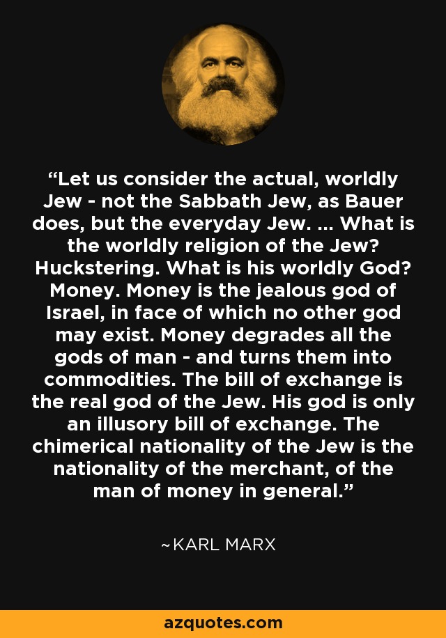 Let us consider the actual, worldly Jew - not the Sabbath Jew, as Bauer does, but the everyday Jew. ... What is the worldly religion of the Jew? Huckstering. What is his worldly God? Money. Money is the jealous god of Israel, in face of which no other god may exist. Money degrades all the gods of man - and turns them into commodities. The bill of exchange is the real god of the Jew. His god is only an illusory bill of exchange. The chimerical nationality of the Jew is the nationality of the merchant, of the man of money in general. - Karl Marx