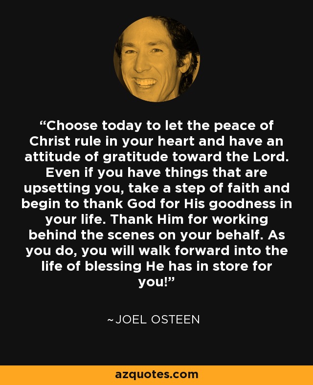 Choose today to let the peace of Christ rule in your heart and have an attitude of gratitude toward the Lord. Even if you have things that are upsetting you, take a step of faith and begin to thank God for His goodness in your life. Thank Him for working behind the scenes on your behalf. As you do, you will walk forward into the life of blessing He has in store for you! - Joel Osteen