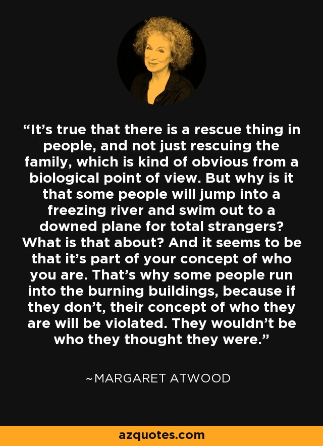 It's true that there is a rescue thing in people, and not just rescuing the family, which is kind of obvious from a biological point of view. But why is it that some people will jump into a freezing river and swim out to a downed plane for total strangers? What is that about? And it seems to be that it's part of your concept of who you are. That's why some people run into the burning buildings, because if they don't, their concept of who they are will be violated. They wouldn't be who they thought they were. - Margaret Atwood
