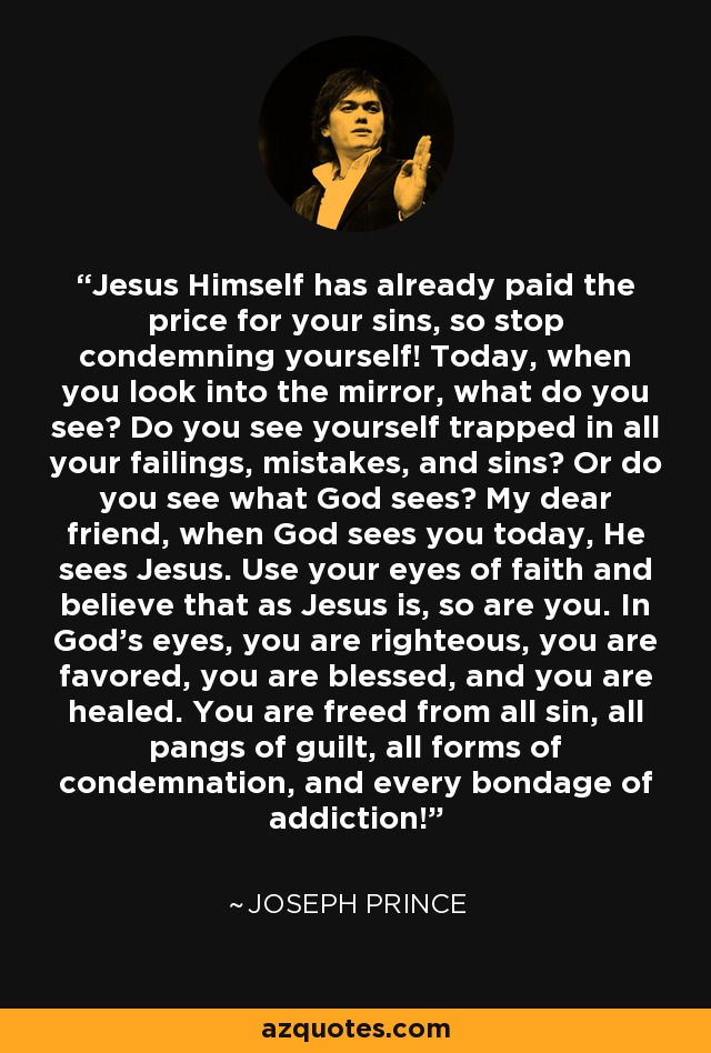 Jesus Himself has already paid the price for your sins, so stop condemning yourself! Today, when you look into the mirror, what do you see? Do you see yourself trapped in all your failings, mistakes, and sins? Or do you see what God sees? My dear friend, when God sees you today, He sees Jesus. Use your eyes of faith and believe that as Jesus is, so are you. In God’s eyes, you are righteous, you are favored, you are blessed, and you are healed. You are freed from all sin, all pangs of guilt, all forms of condemnation, and every bondage of addiction! - Joseph Prince