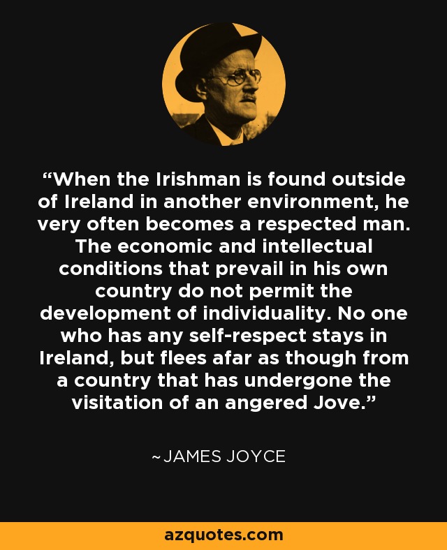 When the Irishman is found outside of Ireland in another environment, he very often becomes a respected man. The economic and intellectual conditions that prevail in his own country do not permit the development of individuality. No one who has any self-respect stays in Ireland, but flees afar as though from a country that has undergone the visitation of an angered Jove. - James Joyce