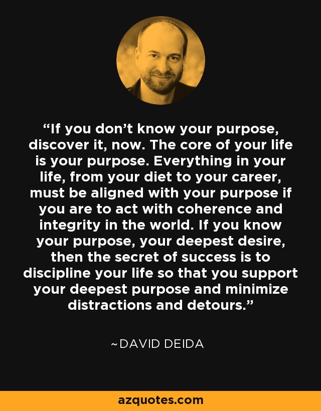 If you don’t know your purpose, discover it, now. The core of your life is your purpose. Everything in your life, from your diet to your career, must be aligned with your purpose if you are to act with coherence and integrity in the world. If you know your purpose, your deepest desire, then the secret of success is to discipline your life so that you support your deepest purpose and minimize distractions and detours. - David Deida