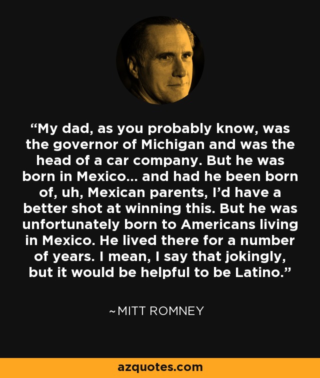 My dad, as you probably know, was the governor of Michigan and was the head of a car company. But he was born in Mexico... and had he been born of, uh, Mexican parents, I'd have a better shot at winning this. But he was unfortunately born to Americans living in Mexico. He lived there for a number of years. I mean, I say that jokingly, but it would be helpful to be Latino. - Mitt Romney
