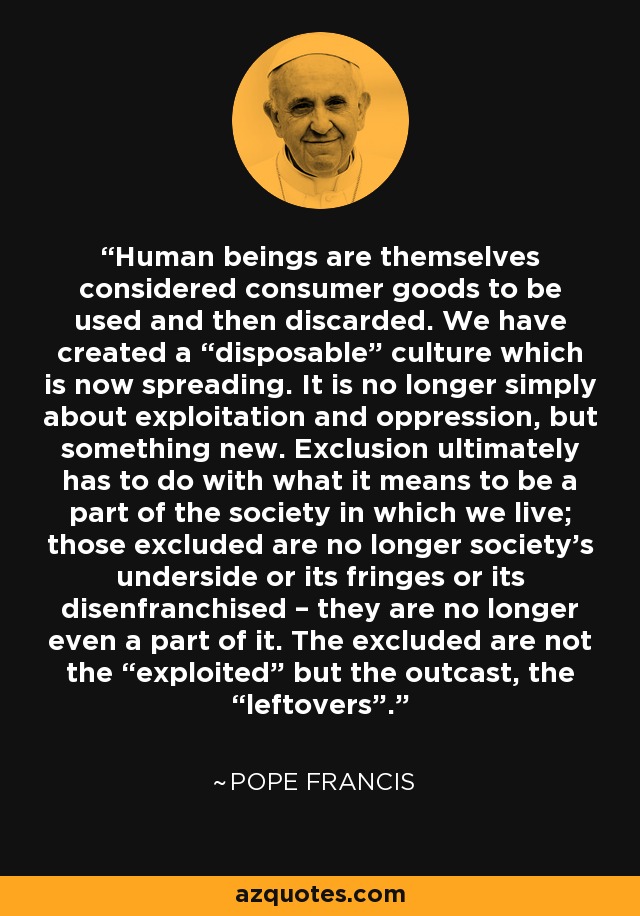 Human beings are themselves considered consumer goods to be used and then discarded. We have created a “disposable” culture which is now spreading. It is no longer simply about exploitation and oppression, but something new. Exclusion ultimately has to do with what it means to be a part of the society in which we live; those excluded are no longer society’s underside or its fringes or its disenfranchised – they are no longer even a part of it. The excluded are not the “exploited” but the outcast, the “leftovers”. - Pope Francis