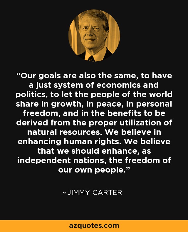 Our goals are also the same, to have a just system of economics and politics, to let the people of the world share in growth, in peace, in personal freedom, and in the benefits to be derived from the proper utilization of natural resources. We believe in enhancing human rights. We believe that we should enhance, as independent nations, the freedom of our own people. - Jimmy Carter