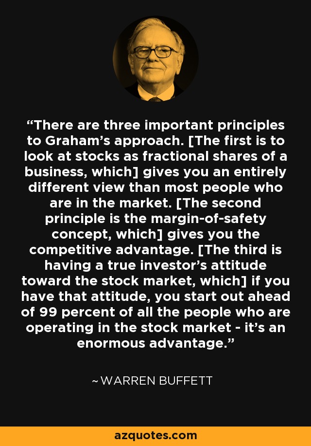 There are three important principles to Graham's approach. [The first is to look at stocks as fractional shares of a business, which] gives you an entirely different view than most people who are in the market. [The second principle is the margin-of-safety concept, which] gives you the competitive advantage. [The third is having a true investor's attitude toward the stock market, which] if you have that attitude, you start out ahead of 99 percent of all the people who are operating in the stock market - it's an enormous advantage. - Warren Buffett