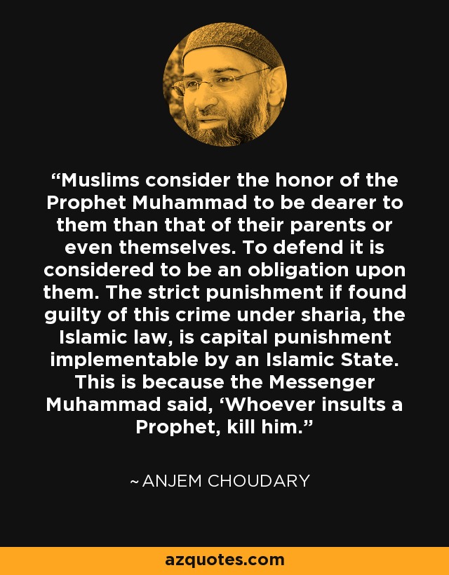 Muslims consider the honor of the Prophet Muhammad to be dearer to them than that of their parents or even themselves. To defend it is considered to be an obligation upon them. The strict punishment if found guilty of this crime under sharia, the Islamic law, is capital punishment implementable by an Islamic State. This is because the Messenger Muhammad said, ‘Whoever insults a Prophet, kill him.’ - Anjem Choudary