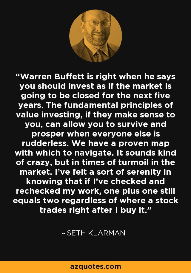 Warren Buffett is right when he says you should invest as if the market is going to be closed for the next five years. The fundamental principles of value investing, if they make sense to you, can allow you to survive and prosper when everyone else is rudderless. We have a proven map with which to navigate. It sounds kind of crazy, but in times of turmoil in the market. I’ve felt a sort of serenity in knowing that if I’ve checked and rechecked my work, one plus one still equals two regardless of where a stock trades right after I buy it. - Seth Klarman