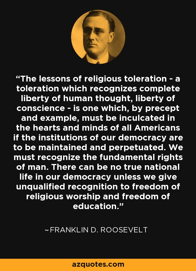 The lessons of religious toleration - a toleration which recognizes complete liberty of human thought, liberty of conscience - is one which, by precept and example, must be inculcated in the hearts and minds of all Americans if the institutions of our democracy are to be maintained and perpetuated. We must recognize the fundamental rights of man. There can be no true national life in our democracy unless we give unqualified recognition to freedom of religious worship and freedom of education. - Franklin D. Roosevelt
