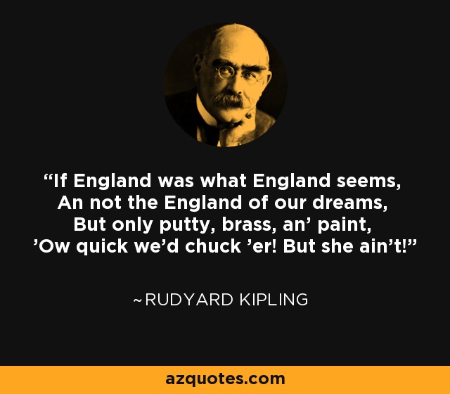 If England was what England seems, An not the England of our dreams, But only putty, brass, an' paint, 'Ow quick we'd chuck 'er! But she ain't! - Rudyard Kipling