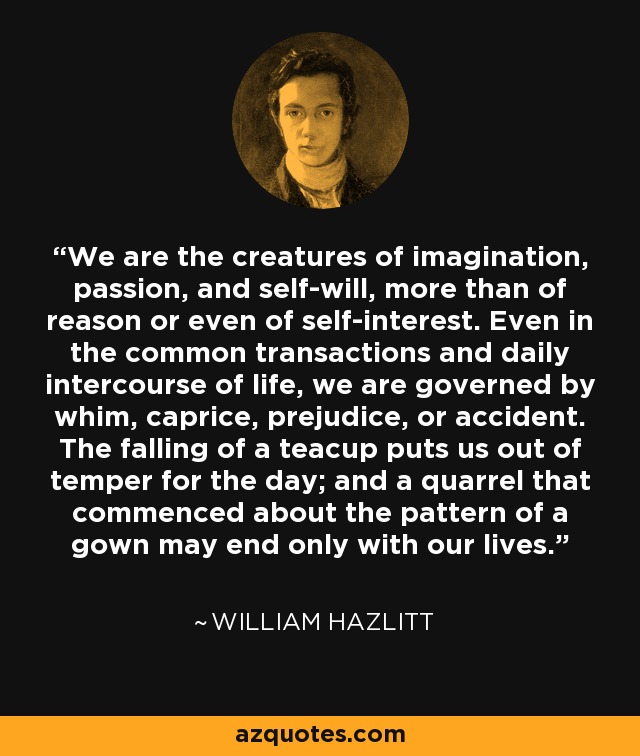 We are the creatures of imagination, passion, and self-will, more than of reason or even of self-interest. Even in the common transactions and daily intercourse of life, we are governed by whim, caprice, prejudice, or accident. The falling of a teacup puts us out of temper for the day; and a quarrel that commenced about the pattern of a gown may end only with our lives. - William Hazlitt