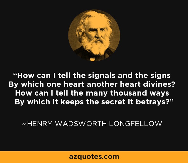 How can I tell the signals and the signs By which one heart another heart divines? How can I tell the many thousand ways By which it keeps the secret it betrays? - Henry Wadsworth Longfellow