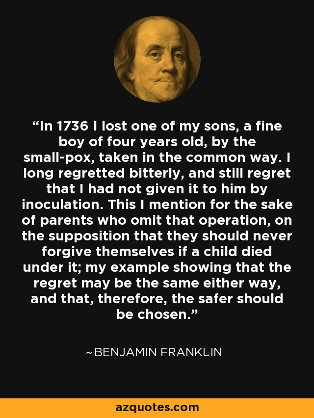 In 1736 I lost one of my sons, a fine boy of four years old, by the small-pox, taken in the common way. I long regretted bitterly, and still regret that I had not given it to him by inoculation. This I mention for the sake of parents who omit that operation, on the supposition that they should never forgive themselves if a child died under it; my example showing that the regret may be the same either way, and that, therefore, the safer should be chosen. - Benjamin Franklin