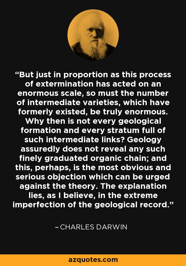 But just in proportion as this process of extermination has acted on an enormous scale, so must the number of intermediate varieties, which have formerly existed, be truly enormous. Why then is not every geological formation and every stratum full of such intermediate links? Geology assuredly does not reveal any such finely graduated organic chain; and this, perhaps, is the most obvious and serious objection which can be urged against the theory. The explanation lies, as I believe, in the extreme imperfection of the geological record. - Charles Darwin