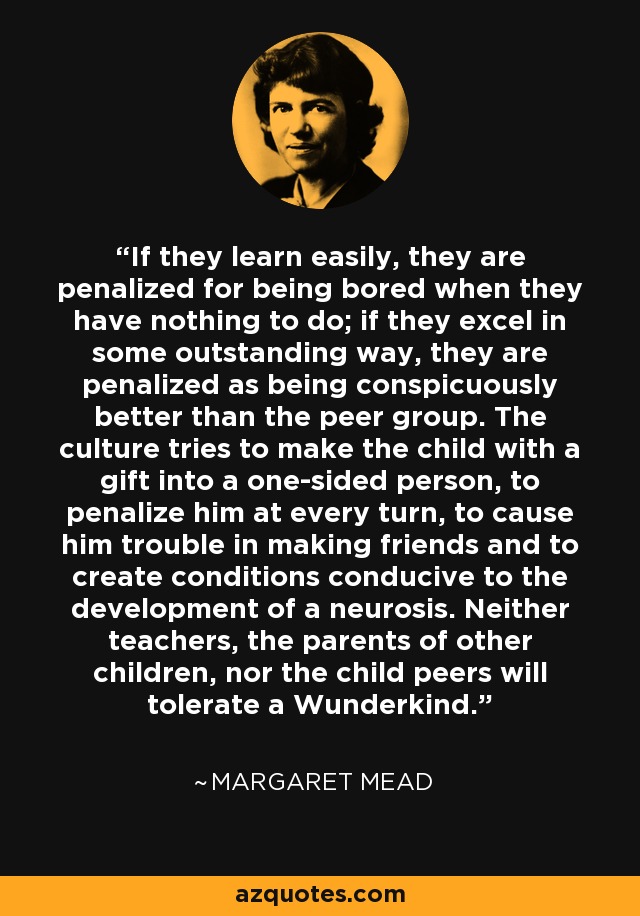 If they learn easily, they are penalized for being bored when they have nothing to do; if they excel in some outstanding way, they are penalized as being conspicuously better than the peer group. The culture tries to make the child with a gift into a one-sided person, to penalize him at every turn, to cause him trouble in making friends and to create conditions conducive to the development of a neurosis. Neither teachers, the parents of other children, nor the child peers will tolerate a Wunderkind. - Margaret Mead