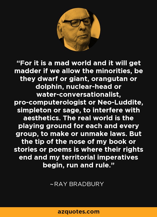 For it is a mad world and it will get madder if we allow the minorities, be they dwarf or giant, orangutan or dolphin, nuclear-head or water-conversationalist, pro-computerologist or Neo-Luddite, simpleton or sage, to interfere with aesthetics. The real world is the playing ground for each and every group, to make or unmake laws. But the tip of the nose of my book or stories or poems is where their rights end and my territorial imperatives begin, run and rule. - Ray Bradbury
