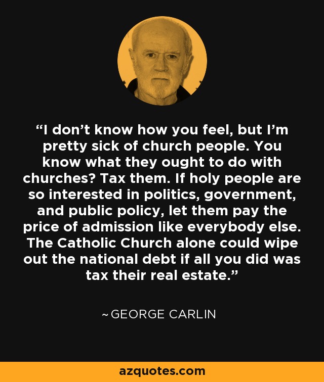 I don't know how you feel, but I'm pretty sick of church people. You know what they ought to do with churches? Tax them. If holy people are so interested in politics, government, and public policy, let them pay the price of admission like everybody else. The Catholic Church alone could wipe out the national debt if all you did was tax their real estate. - George Carlin