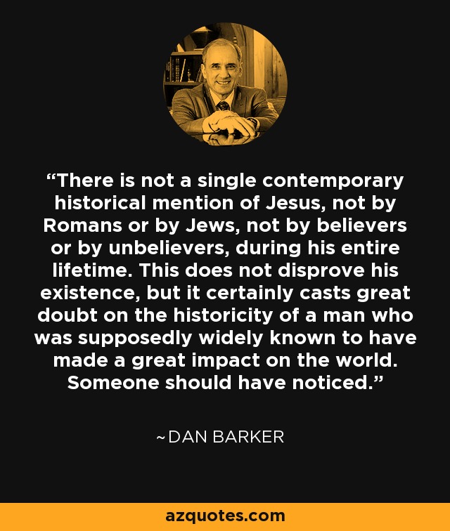 There is not a single contemporary historical mention of Jesus, not by Romans or by Jews, not by believers or by unbelievers, during his entire lifetime. This does not disprove his existence, but it certainly casts great doubt on the historicity of a man who was supposedly widely known to have made a great impact on the world. Someone should have noticed. - Dan Barker