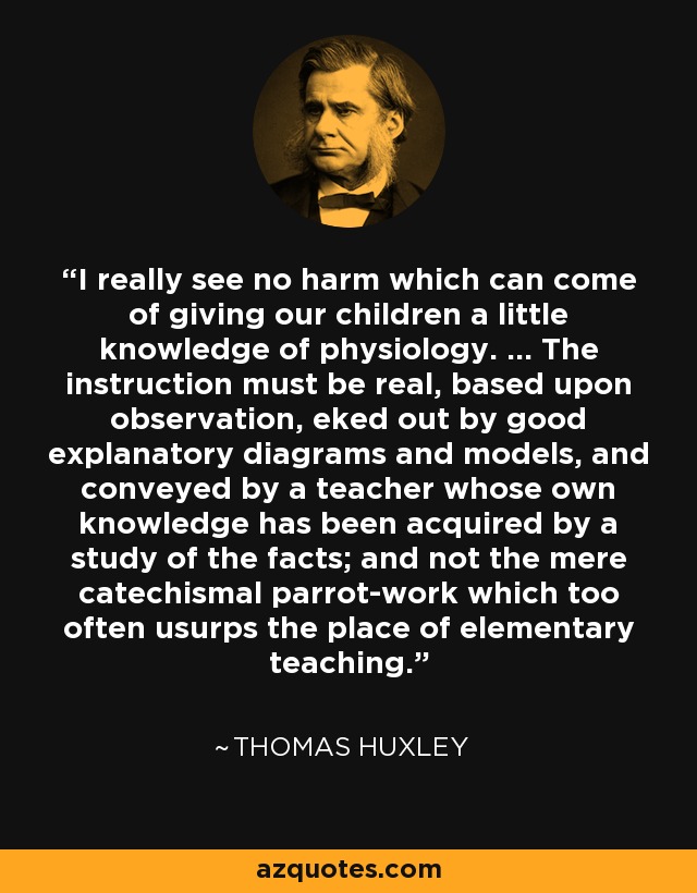 I really see no harm which can come of giving our children a little knowledge of physiology. ... The instruction must be real, based upon observation, eked out by good explanatory diagrams and models, and conveyed by a teacher whose own knowledge has been acquired by a study of the facts; and not the mere catechismal parrot-work which too often usurps the place of elementary teaching. - Thomas Huxley