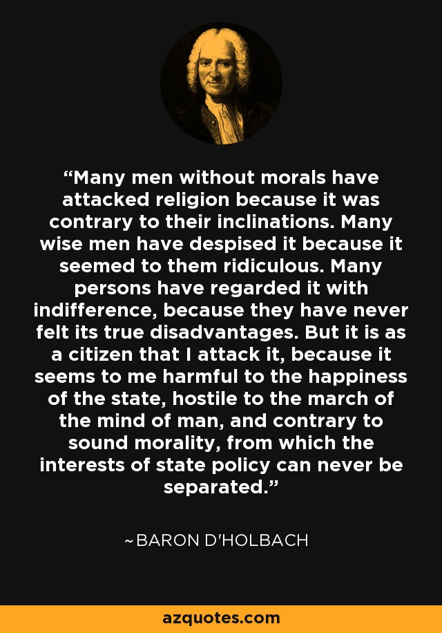 Many men without morals have attacked religion because it was contrary to their inclinations. Many wise men have despised it because it seemed to them ridiculous. Many persons have regarded it with indifference, because they have never felt its true disadvantages. But it is as a citizen that I attack it, because it seems to me harmful to the happiness of the state, hostile to the march of the mind of man, and contrary to sound morality, from which the interests of state policy can never be separated. - Baron d'Holbach