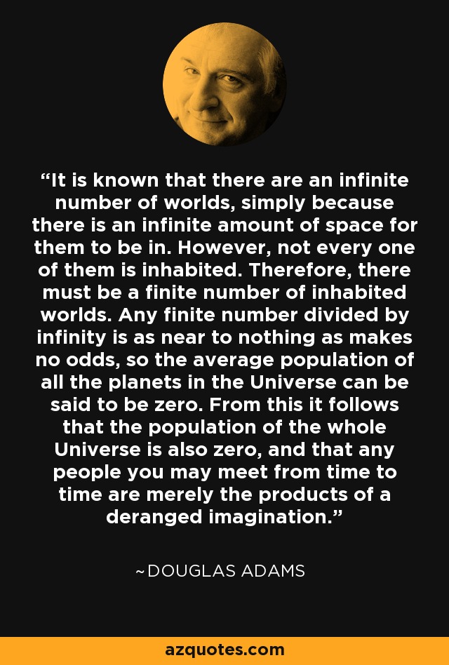 It is known that there are an infinite number of worlds, simply because there is an infinite amount of space for them to be in. However, not every one of them is inhabited. Therefore, there must be a finite number of inhabited worlds. Any finite number divided by infinity is as near to nothing as makes no odds, so the average population of all the planets in the Universe can be said to be zero. From this it follows that the population of the whole Universe is also zero, and that any people you may meet from time to time are merely the products of a deranged imagination. - Douglas Adams