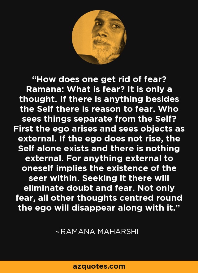 How does one get rid of fear? Ramana: What is fear? It is only a thought. If there is anything besides the Self there is reason to fear. Who sees things separate from the Self? First the ego arises and sees objects as external. If the ego does not rise, the Self alone exists and there is nothing external. For anything external to oneself implies the existence of the seer within. Seeking it there will eliminate doubt and fear. Not only fear, all other thoughts centred round the ego will disappear along with it. - Ramana Maharshi