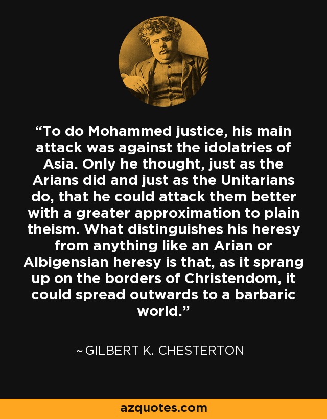 To do Mohammed justice, his main attack was against the idolatries of Asia. Only he thought, just as the Arians did and just as the Unitarians do, that he could attack them better with a greater approximation to plain theism. What distinguishes his heresy from anything like an Arian or Albigensian heresy is that, as it sprang up on the borders of Christendom, it could spread outwards to a barbaric world. - Gilbert K. Chesterton