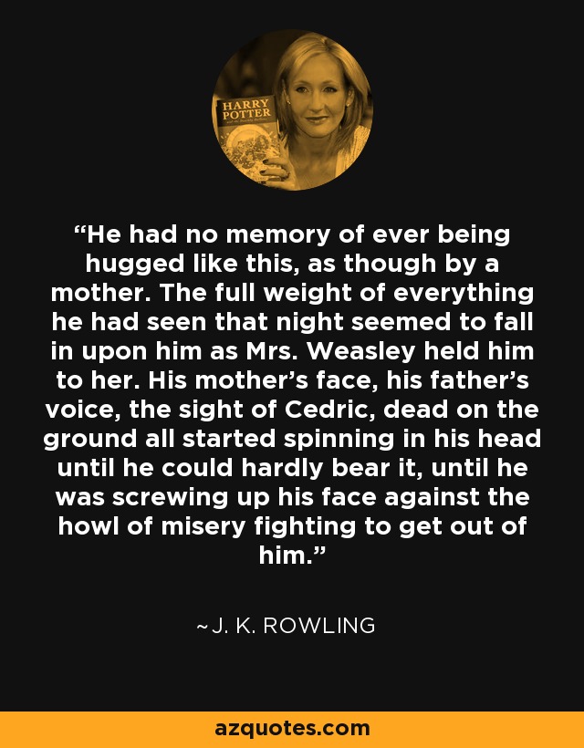 He had no memory of ever being hugged like this, as though by a mother. The full weight of everything he had seen that night seemed to fall in upon him as Mrs. Weasley held him to her. His mother's face, his father's voice, the sight of Cedric, dead on the ground all started spinning in his head until he could hardly bear it, until he was screwing up his face against the howl of misery fighting to get out of him. - J. K. Rowling