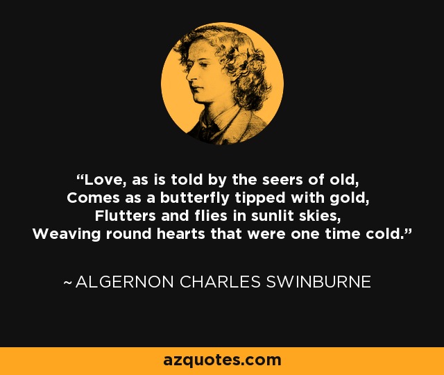 Love, as is told by the seers of old, Comes as a butterfly tipped with gold, Flutters and flies in sunlit skies, Weaving round hearts that were one time cold. - Algernon Charles Swinburne