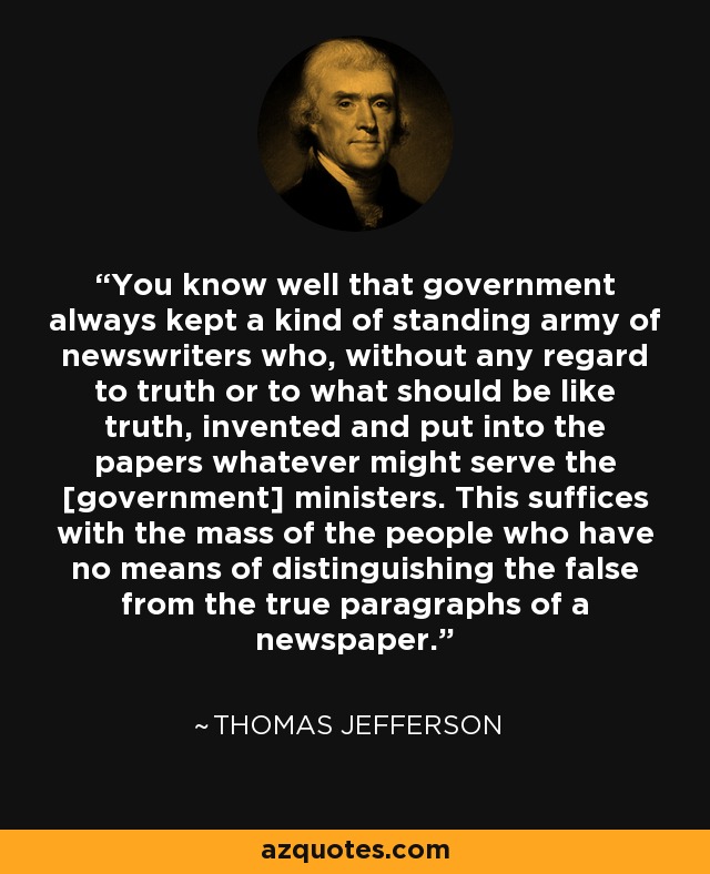 You know well that government always kept a kind of standing army of newswriters who, without any regard to truth or to what should be like truth, invented and put into the papers whatever might serve the [government] ministers. This suffices with the mass of the people who have no means of distinguishing the false from the true paragraphs of a newspaper. - Thomas Jefferson