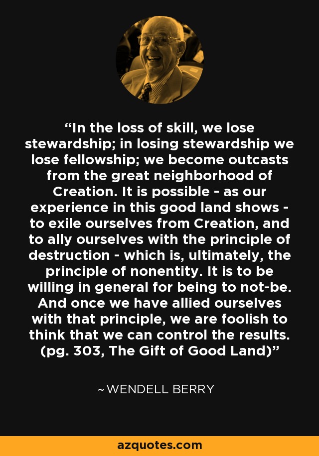 In the loss of skill, we lose stewardship; in losing stewardship we lose fellowship; we become outcasts from the great neighborhood of Creation. It is possible - as our experience in this good land shows - to exile ourselves from Creation, and to ally ourselves with the principle of destruction - which is, ultimately, the principle of nonentity. It is to be willing in general for being to not-be. And once we have allied ourselves with that principle, we are foolish to think that we can control the results. (pg. 303, The Gift of Good Land) - Wendell Berry