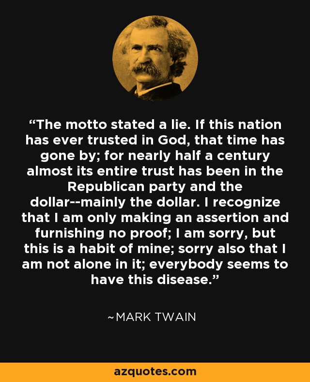 The motto stated a lie. If this nation has ever trusted in God, that time has gone by; for nearly half a century almost its entire trust has been in the Republican party and the dollar--mainly the dollar. I recognize that I am only making an assertion and furnishing no proof; I am sorry, but this is a habit of mine; sorry also that I am not alone in it; everybody seems to have this disease. - Mark Twain