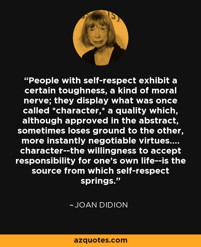 People with self-respect exhibit a certain toughness, a kind of moral nerve; they display what was once called *character,* a quality which, although approved in the abstract, sometimes loses ground to the other, more instantly negotiable virtues.... character--the willingness to accept responsibility for one's own life--is the source from which self-respect springs. - Joan Didion