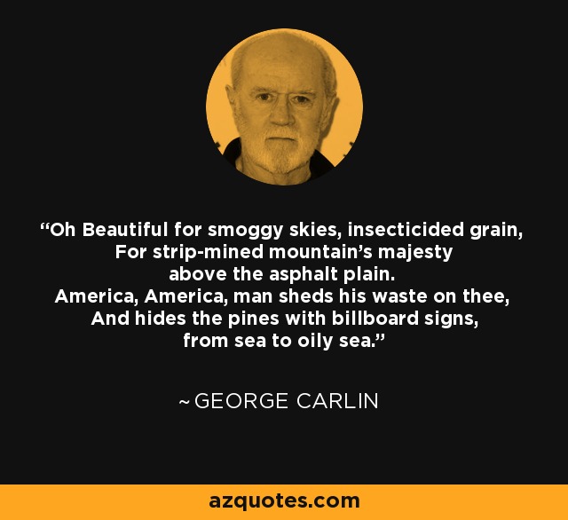 Oh Beautiful for smoggy skies, insecticided grain, For strip-mined mountain's majesty above the asphalt plain. America, America, man sheds his waste on thee, And hides the pines with billboard signs, from sea to oily sea. - George Carlin