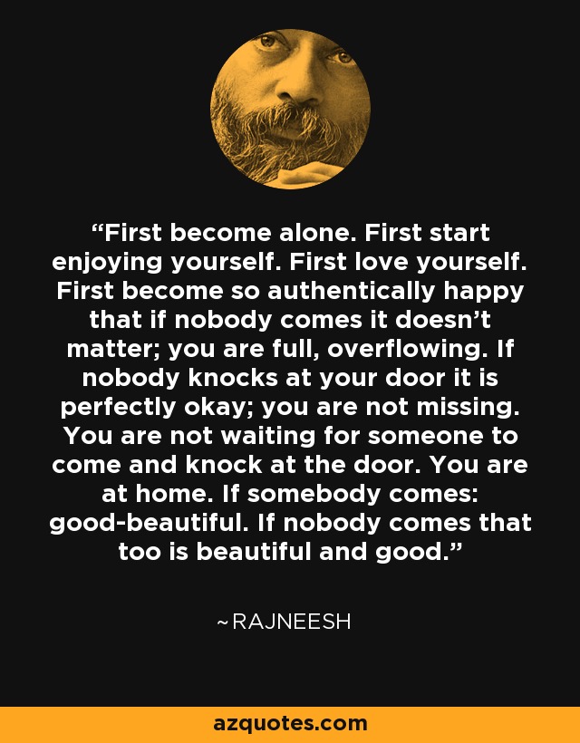 First become alone. First start enjoying yourself. First love yourself. First become so authentically happy that if nobody comes it doesn't matter; you are full, overflowing. If nobody knocks at your door it is perfectly okay; you are not missing. You are not waiting for someone to come and knock at the door. You are at home. If somebody comes: good-beautiful. If nobody comes that too is beautiful and good. - Rajneesh