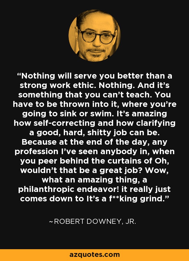 Nothing will serve you better than a strong work ethic. Nothing. And it's something that you can't teach. You have to be thrown into it, where you're going to sink or swim. It's amazing how self-correcting and how clarifying a good, hard, shitty job can be. Because at the end of the day, any profession I've seen anybody in, when you peer behind the curtains of Oh, wouldn't that be a great job? Wow, what an amazing thing, a philanthropic endeavor! it really just comes down to It's a f**king grind. - Robert Downey, Jr.