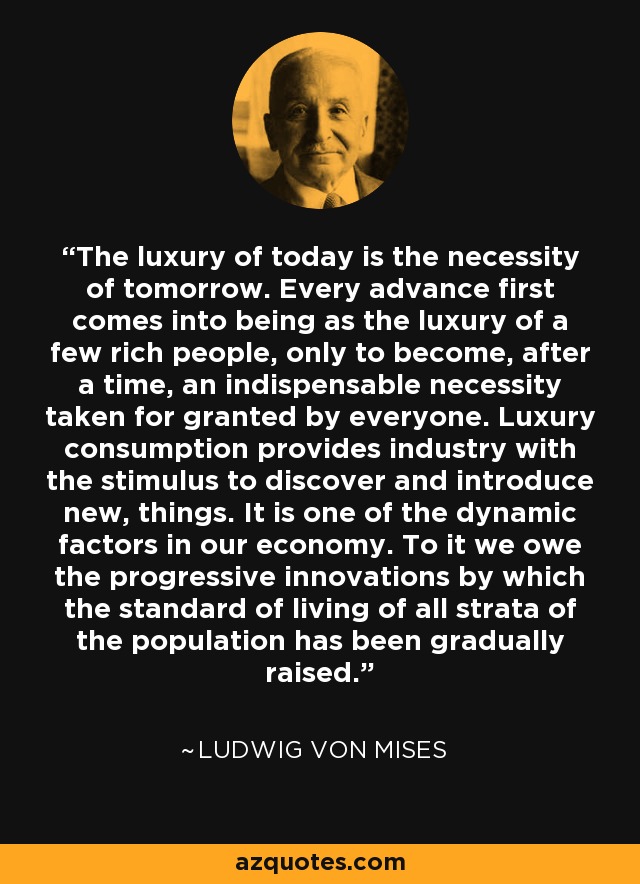 The luxury of today is the necessity of tomorrow. Every advance first comes into being as the luxury of a few rich people, only to become, after a time, an indispensable necessity taken for granted by everyone. Luxury consumption provides industry with the stimulus to discover and introduce new, things. It is one of the dynamic factors in our economy. To it we owe the progressive innovations by which the standard of living of all strata of the population has been gradually raised. - Ludwig von Mises