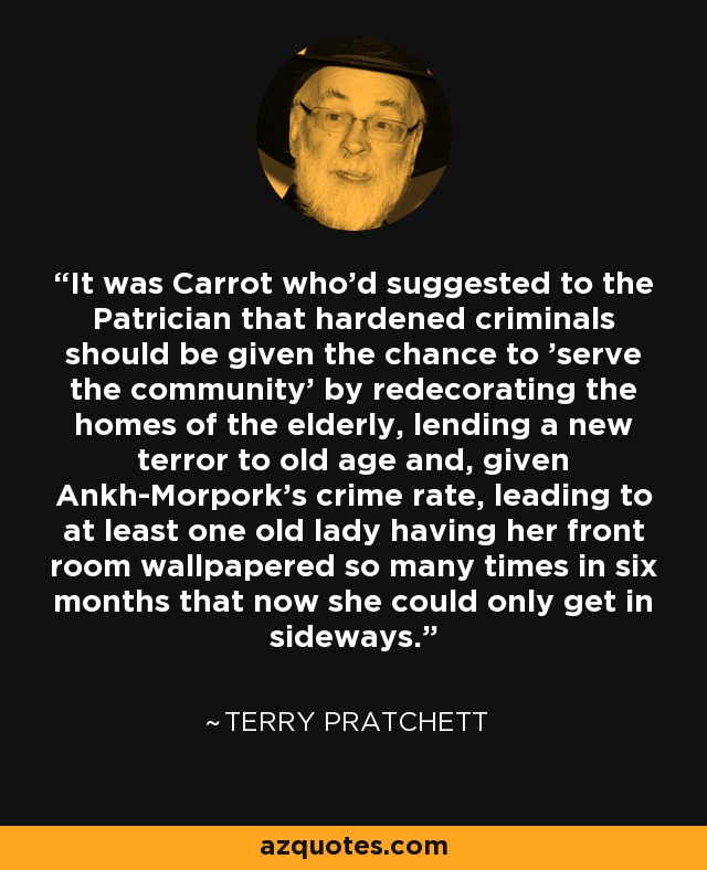 It was Carrot who'd suggested to the Patrician that hardened criminals should be given the chance to 'serve the community' by redecorating the homes of the elderly, lending a new terror to old age and, given Ankh-Morpork's crime rate, leading to at least one old lady having her front room wallpapered so many times in six months that now she could only get in sideways. - Terry Pratchett